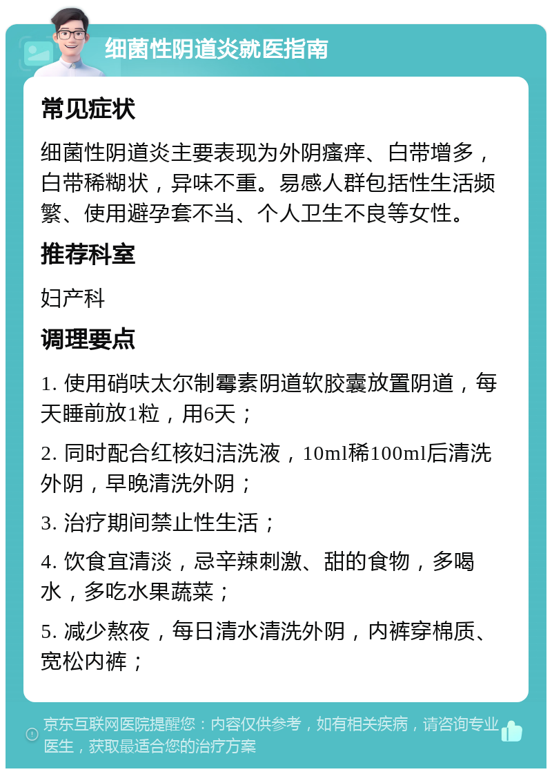 细菌性阴道炎就医指南 常见症状 细菌性阴道炎主要表现为外阴瘙痒、白带增多，白带稀糊状，异味不重。易感人群包括性生活频繁、使用避孕套不当、个人卫生不良等女性。 推荐科室 妇产科 调理要点 1. 使用硝呋太尔制霉素阴道软胶囊放置阴道，每天睡前放1粒，用6天； 2. 同时配合红核妇洁洗液，10ml稀100ml后清洗外阴，早晚清洗外阴； 3. 治疗期间禁止性生活； 4. 饮食宜清淡，忌辛辣刺激、甜的食物，多喝水，多吃水果蔬菜； 5. 减少熬夜，每日清水清洗外阴，内裤穿棉质、宽松内裤；