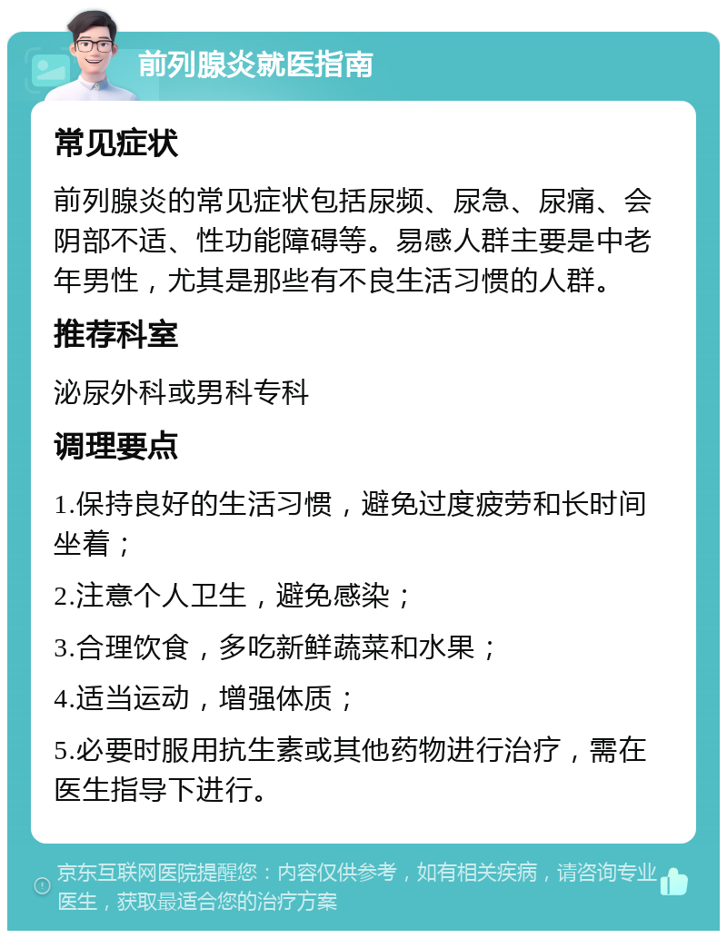 前列腺炎就医指南 常见症状 前列腺炎的常见症状包括尿频、尿急、尿痛、会阴部不适、性功能障碍等。易感人群主要是中老年男性，尤其是那些有不良生活习惯的人群。 推荐科室 泌尿外科或男科专科 调理要点 1.保持良好的生活习惯，避免过度疲劳和长时间坐着； 2.注意个人卫生，避免感染； 3.合理饮食，多吃新鲜蔬菜和水果； 4.适当运动，增强体质； 5.必要时服用抗生素或其他药物进行治疗，需在医生指导下进行。