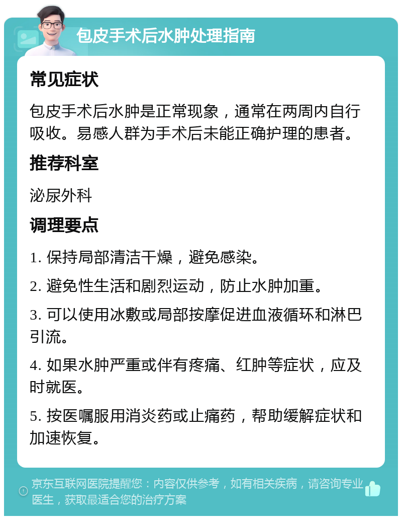 包皮手术后水肿处理指南 常见症状 包皮手术后水肿是正常现象，通常在两周内自行吸收。易感人群为手术后未能正确护理的患者。 推荐科室 泌尿外科 调理要点 1. 保持局部清洁干燥，避免感染。 2. 避免性生活和剧烈运动，防止水肿加重。 3. 可以使用冰敷或局部按摩促进血液循环和淋巴引流。 4. 如果水肿严重或伴有疼痛、红肿等症状，应及时就医。 5. 按医嘱服用消炎药或止痛药，帮助缓解症状和加速恢复。