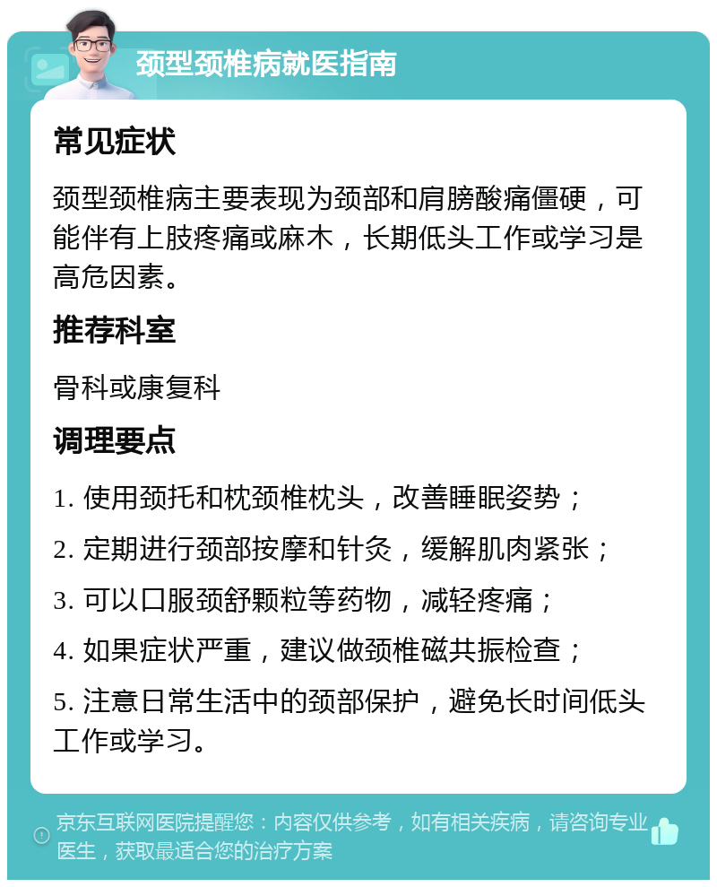 颈型颈椎病就医指南 常见症状 颈型颈椎病主要表现为颈部和肩膀酸痛僵硬，可能伴有上肢疼痛或麻木，长期低头工作或学习是高危因素。 推荐科室 骨科或康复科 调理要点 1. 使用颈托和枕颈椎枕头，改善睡眠姿势； 2. 定期进行颈部按摩和针灸，缓解肌肉紧张； 3. 可以口服颈舒颗粒等药物，减轻疼痛； 4. 如果症状严重，建议做颈椎磁共振检查； 5. 注意日常生活中的颈部保护，避免长时间低头工作或学习。