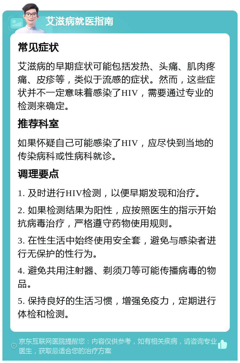 艾滋病就医指南 常见症状 艾滋病的早期症状可能包括发热、头痛、肌肉疼痛、皮疹等，类似于流感的症状。然而，这些症状并不一定意味着感染了HIV，需要通过专业的检测来确定。 推荐科室 如果怀疑自己可能感染了HIV，应尽快到当地的传染病科或性病科就诊。 调理要点 1. 及时进行HIV检测，以便早期发现和治疗。 2. 如果检测结果为阳性，应按照医生的指示开始抗病毒治疗，严格遵守药物使用规则。 3. 在性生活中始终使用安全套，避免与感染者进行无保护的性行为。 4. 避免共用注射器、剃须刀等可能传播病毒的物品。 5. 保持良好的生活习惯，增强免疫力，定期进行体检和检测。