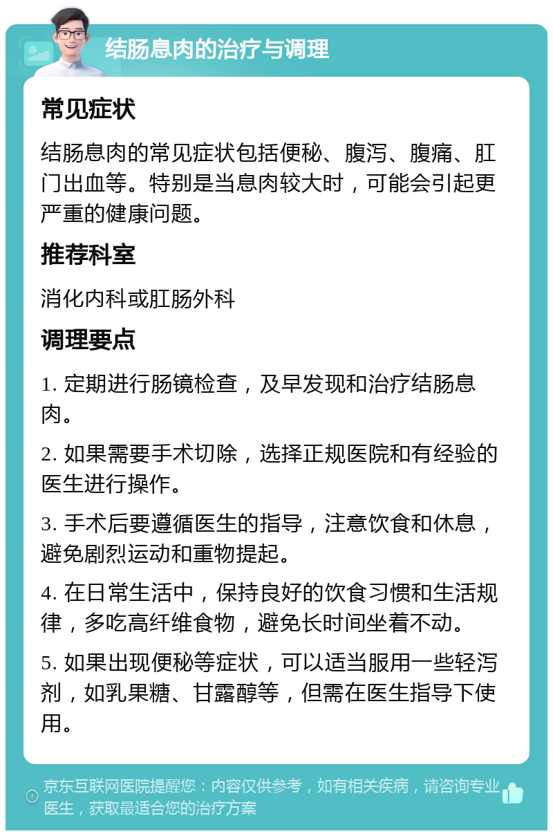 结肠息肉的治疗与调理 常见症状 结肠息肉的常见症状包括便秘、腹泻、腹痛、肛门出血等。特别是当息肉较大时，可能会引起更严重的健康问题。 推荐科室 消化内科或肛肠外科 调理要点 1. 定期进行肠镜检查，及早发现和治疗结肠息肉。 2. 如果需要手术切除，选择正规医院和有经验的医生进行操作。 3. 手术后要遵循医生的指导，注意饮食和休息，避免剧烈运动和重物提起。 4. 在日常生活中，保持良好的饮食习惯和生活规律，多吃高纤维食物，避免长时间坐着不动。 5. 如果出现便秘等症状，可以适当服用一些轻泻剂，如乳果糖、甘露醇等，但需在医生指导下使用。