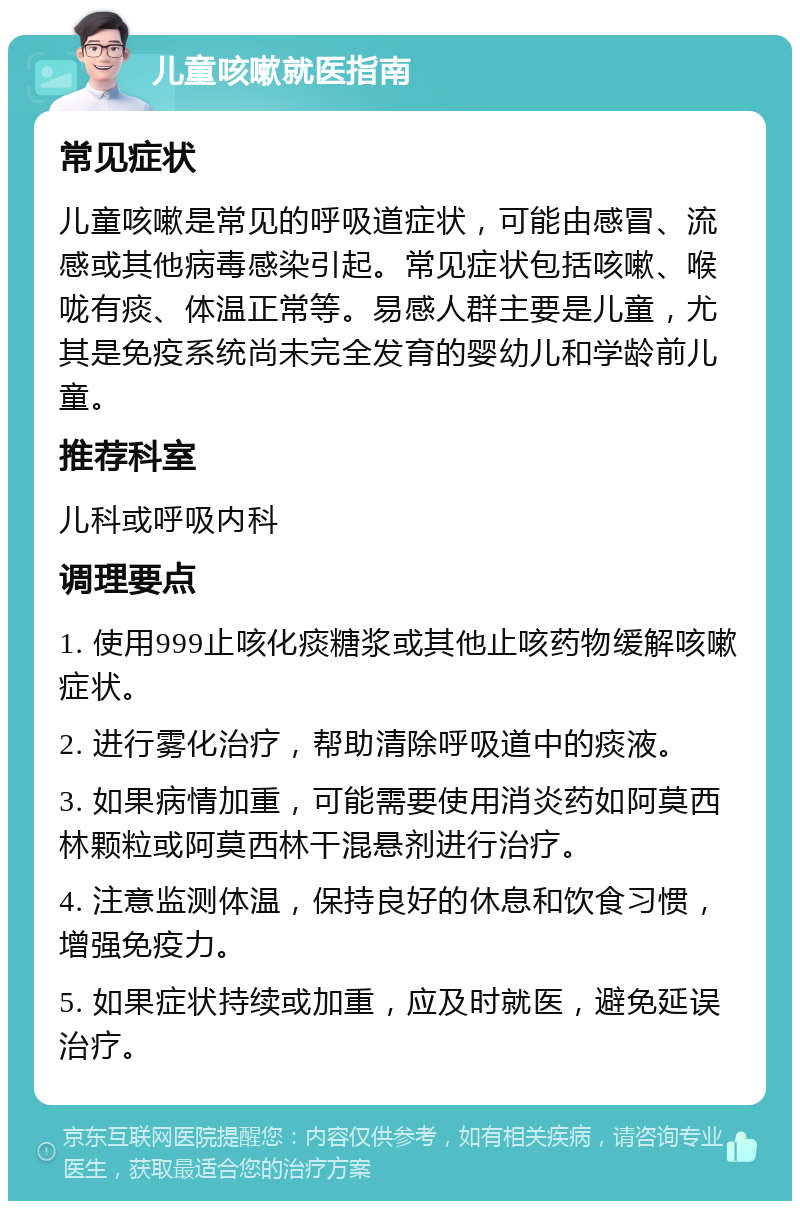 儿童咳嗽就医指南 常见症状 儿童咳嗽是常见的呼吸道症状，可能由感冒、流感或其他病毒感染引起。常见症状包括咳嗽、喉咙有痰、体温正常等。易感人群主要是儿童，尤其是免疫系统尚未完全发育的婴幼儿和学龄前儿童。 推荐科室 儿科或呼吸内科 调理要点 1. 使用999止咳化痰糖浆或其他止咳药物缓解咳嗽症状。 2. 进行雾化治疗，帮助清除呼吸道中的痰液。 3. 如果病情加重，可能需要使用消炎药如阿莫西林颗粒或阿莫西林干混悬剂进行治疗。 4. 注意监测体温，保持良好的休息和饮食习惯，增强免疫力。 5. 如果症状持续或加重，应及时就医，避免延误治疗。