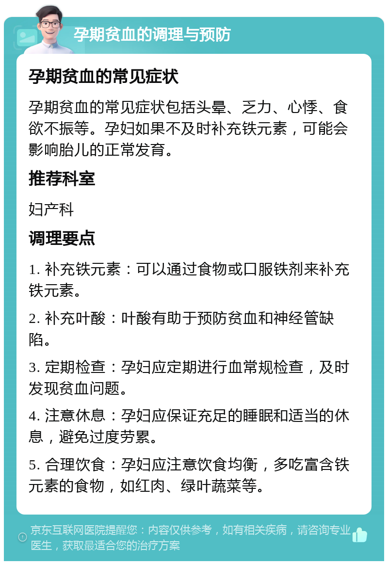 孕期贫血的调理与预防 孕期贫血的常见症状 孕期贫血的常见症状包括头晕、乏力、心悸、食欲不振等。孕妇如果不及时补充铁元素，可能会影响胎儿的正常发育。 推荐科室 妇产科 调理要点 1. 补充铁元素：可以通过食物或口服铁剂来补充铁元素。 2. 补充叶酸：叶酸有助于预防贫血和神经管缺陷。 3. 定期检查：孕妇应定期进行血常规检查，及时发现贫血问题。 4. 注意休息：孕妇应保证充足的睡眠和适当的休息，避免过度劳累。 5. 合理饮食：孕妇应注意饮食均衡，多吃富含铁元素的食物，如红肉、绿叶蔬菜等。