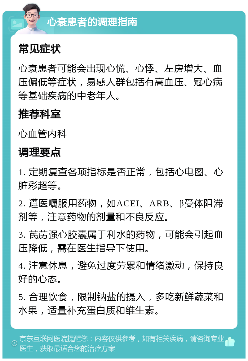 心衰患者的调理指南 常见症状 心衰患者可能会出现心慌、心悸、左房增大、血压偏低等症状，易感人群包括有高血压、冠心病等基础疾病的中老年人。 推荐科室 心血管内科 调理要点 1. 定期复查各项指标是否正常，包括心电图、心脏彩超等。 2. 遵医嘱服用药物，如ACEI、ARB、β受体阻滞剂等，注意药物的剂量和不良反应。 3. 芪苈强心胶囊属于利水的药物，可能会引起血压降低，需在医生指导下使用。 4. 注意休息，避免过度劳累和情绪激动，保持良好的心态。 5. 合理饮食，限制钠盐的摄入，多吃新鲜蔬菜和水果，适量补充蛋白质和维生素。