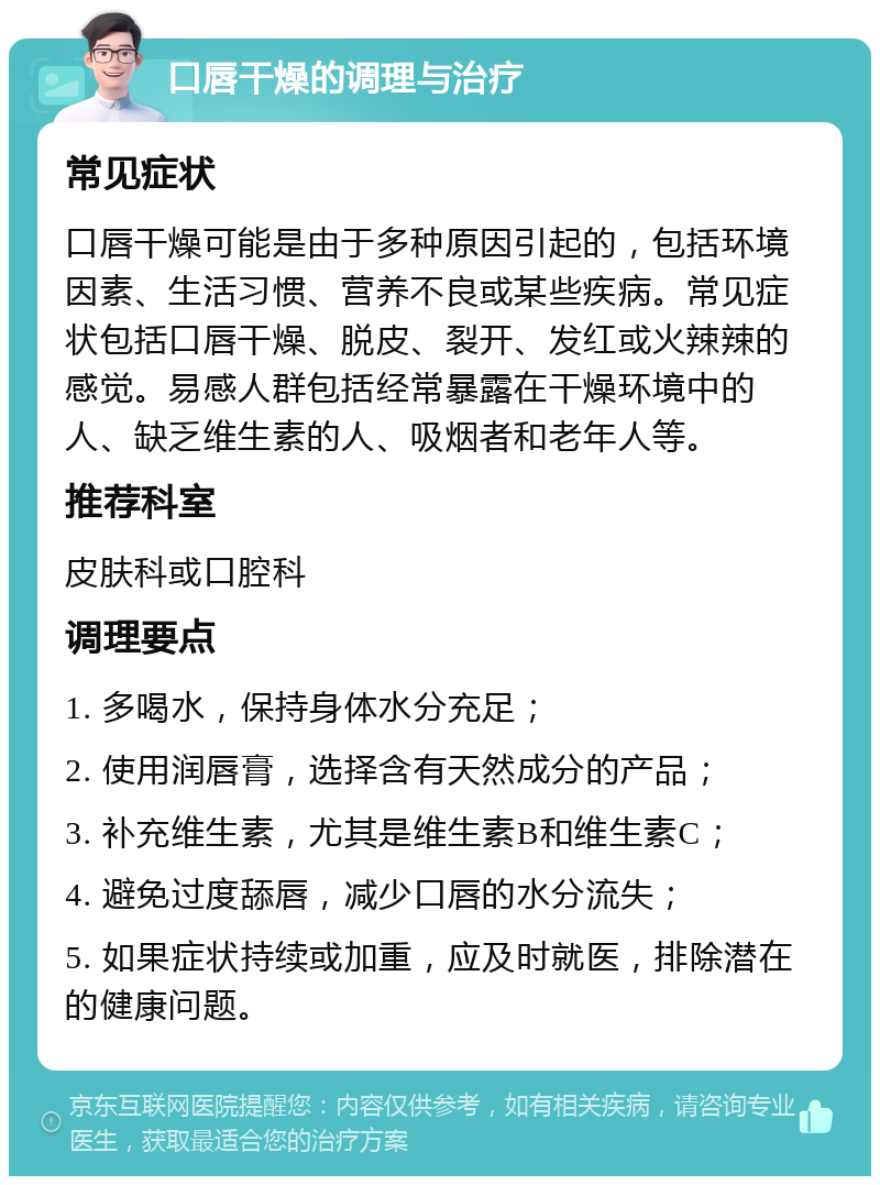 口唇干燥的调理与治疗 常见症状 口唇干燥可能是由于多种原因引起的，包括环境因素、生活习惯、营养不良或某些疾病。常见症状包括口唇干燥、脱皮、裂开、发红或火辣辣的感觉。易感人群包括经常暴露在干燥环境中的人、缺乏维生素的人、吸烟者和老年人等。 推荐科室 皮肤科或口腔科 调理要点 1. 多喝水，保持身体水分充足； 2. 使用润唇膏，选择含有天然成分的产品； 3. 补充维生素，尤其是维生素B和维生素C； 4. 避免过度舔唇，减少口唇的水分流失； 5. 如果症状持续或加重，应及时就医，排除潜在的健康问题。