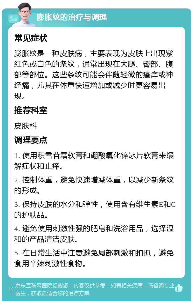 膨胀纹的治疗与调理 常见症状 膨胀纹是一种皮肤病，主要表现为皮肤上出现紫红色或白色的条纹，通常出现在大腿、臀部、腹部等部位。这些条纹可能会伴随轻微的瘙痒或神经痛，尤其在体重快速增加或减少时更容易出现。 推荐科室 皮肤科 调理要点 1. 使用积雪苷霜软膏和硼酸氧化锌冰片软膏来缓解症状和止痒。 2. 控制体重，避免快速增减体重，以减少新条纹的形成。 3. 保持皮肤的水分和弹性，使用含有维生素E和C的护肤品。 4. 避免使用刺激性强的肥皂和洗浴用品，选择温和的产品清洁皮肤。 5. 在日常生活中注意避免局部刺激和扣抓，避免食用辛辣刺激性食物。