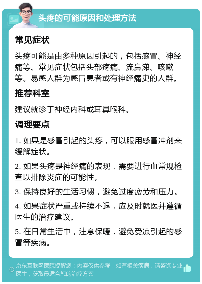 头疼的可能原因和处理方法 常见症状 头疼可能是由多种原因引起的，包括感冒、神经痛等。常见症状包括头部疼痛、流鼻涕、咳嗽等。易感人群为感冒患者或有神经痛史的人群。 推荐科室 建议就诊于神经内科或耳鼻喉科。 调理要点 1. 如果是感冒引起的头疼，可以服用感冒冲剂来缓解症状。 2. 如果头疼是神经痛的表现，需要进行血常规检查以排除炎症的可能性。 3. 保持良好的生活习惯，避免过度疲劳和压力。 4. 如果症状严重或持续不退，应及时就医并遵循医生的治疗建议。 5. 在日常生活中，注意保暖，避免受凉引起的感冒等疾病。