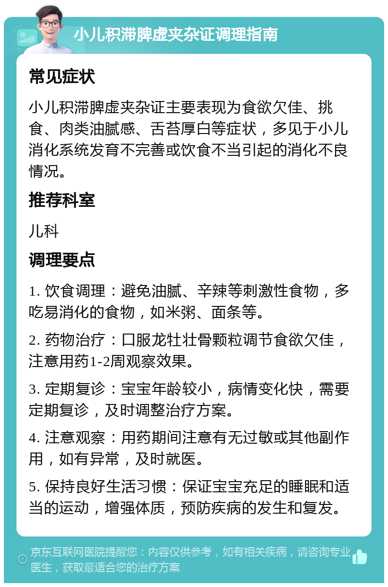 小儿积滞脾虚夹杂证调理指南 常见症状 小儿积滞脾虚夹杂证主要表现为食欲欠佳、挑食、肉类油腻感、舌苔厚白等症状，多见于小儿消化系统发育不完善或饮食不当引起的消化不良情况。 推荐科室 儿科 调理要点 1. 饮食调理：避免油腻、辛辣等刺激性食物，多吃易消化的食物，如米粥、面条等。 2. 药物治疗：口服龙牡壮骨颗粒调节食欲欠佳，注意用药1-2周观察效果。 3. 定期复诊：宝宝年龄较小，病情变化快，需要定期复诊，及时调整治疗方案。 4. 注意观察：用药期间注意有无过敏或其他副作用，如有异常，及时就医。 5. 保持良好生活习惯：保证宝宝充足的睡眠和适当的运动，增强体质，预防疾病的发生和复发。