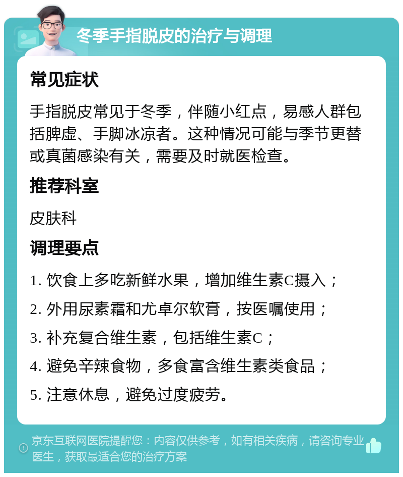 冬季手指脱皮的治疗与调理 常见症状 手指脱皮常见于冬季，伴随小红点，易感人群包括脾虚、手脚冰凉者。这种情况可能与季节更替或真菌感染有关，需要及时就医检查。 推荐科室 皮肤科 调理要点 1. 饮食上多吃新鲜水果，增加维生素C摄入； 2. 外用尿素霜和尤卓尔软膏，按医嘱使用； 3. 补充复合维生素，包括维生素C； 4. 避免辛辣食物，多食富含维生素类食品； 5. 注意休息，避免过度疲劳。