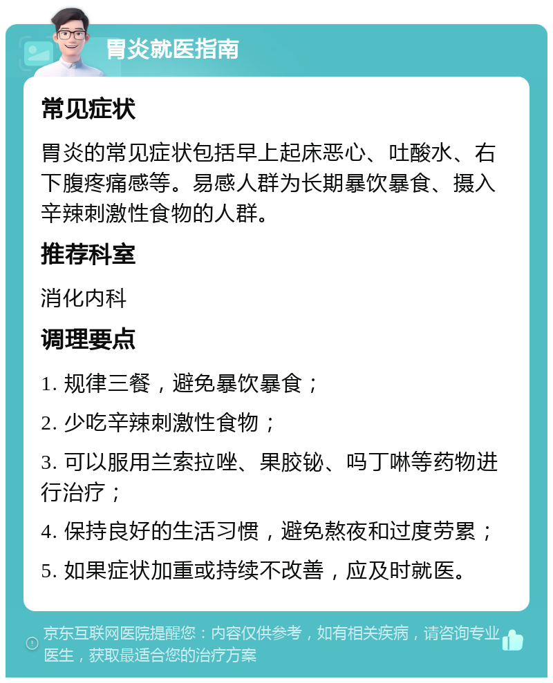 胃炎就医指南 常见症状 胃炎的常见症状包括早上起床恶心、吐酸水、右下腹疼痛感等。易感人群为长期暴饮暴食、摄入辛辣刺激性食物的人群。 推荐科室 消化内科 调理要点 1. 规律三餐，避免暴饮暴食； 2. 少吃辛辣刺激性食物； 3. 可以服用兰索拉唑、果胶铋、吗丁啉等药物进行治疗； 4. 保持良好的生活习惯，避免熬夜和过度劳累； 5. 如果症状加重或持续不改善，应及时就医。