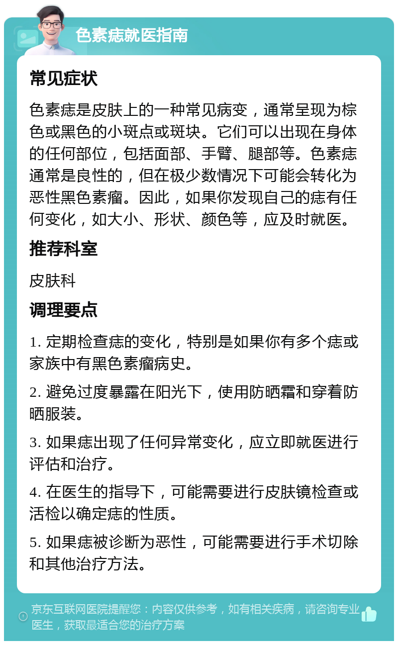 色素痣就医指南 常见症状 色素痣是皮肤上的一种常见病变，通常呈现为棕色或黑色的小斑点或斑块。它们可以出现在身体的任何部位，包括面部、手臂、腿部等。色素痣通常是良性的，但在极少数情况下可能会转化为恶性黑色素瘤。因此，如果你发现自己的痣有任何变化，如大小、形状、颜色等，应及时就医。 推荐科室 皮肤科 调理要点 1. 定期检查痣的变化，特别是如果你有多个痣或家族中有黑色素瘤病史。 2. 避免过度暴露在阳光下，使用防晒霜和穿着防晒服装。 3. 如果痣出现了任何异常变化，应立即就医进行评估和治疗。 4. 在医生的指导下，可能需要进行皮肤镜检查或活检以确定痣的性质。 5. 如果痣被诊断为恶性，可能需要进行手术切除和其他治疗方法。