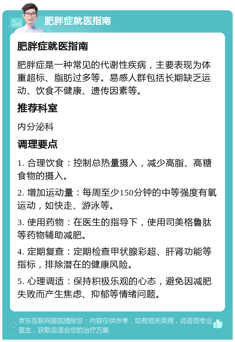 肥胖症就医指南 肥胖症就医指南 肥胖症是一种常见的代谢性疾病，主要表现为体重超标、脂肪过多等。易感人群包括长期缺乏运动、饮食不健康、遗传因素等。 推荐科室 内分泌科 调理要点 1. 合理饮食：控制总热量摄入，减少高脂、高糖食物的摄入。 2. 增加运动量：每周至少150分钟的中等强度有氧运动，如快走、游泳等。 3. 使用药物：在医生的指导下，使用司美格鲁肽等药物辅助减肥。 4. 定期复查：定期检查甲状腺彩超、肝肾功能等指标，排除潜在的健康风险。 5. 心理调适：保持积极乐观的心态，避免因减肥失败而产生焦虑、抑郁等情绪问题。