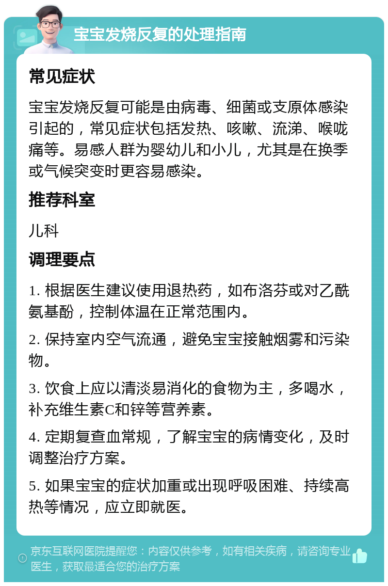 宝宝发烧反复的处理指南 常见症状 宝宝发烧反复可能是由病毒、细菌或支原体感染引起的，常见症状包括发热、咳嗽、流涕、喉咙痛等。易感人群为婴幼儿和小儿，尤其是在换季或气候突变时更容易感染。 推荐科室 儿科 调理要点 1. 根据医生建议使用退热药，如布洛芬或对乙酰氨基酚，控制体温在正常范围内。 2. 保持室内空气流通，避免宝宝接触烟雾和污染物。 3. 饮食上应以清淡易消化的食物为主，多喝水，补充维生素C和锌等营养素。 4. 定期复查血常规，了解宝宝的病情变化，及时调整治疗方案。 5. 如果宝宝的症状加重或出现呼吸困难、持续高热等情况，应立即就医。