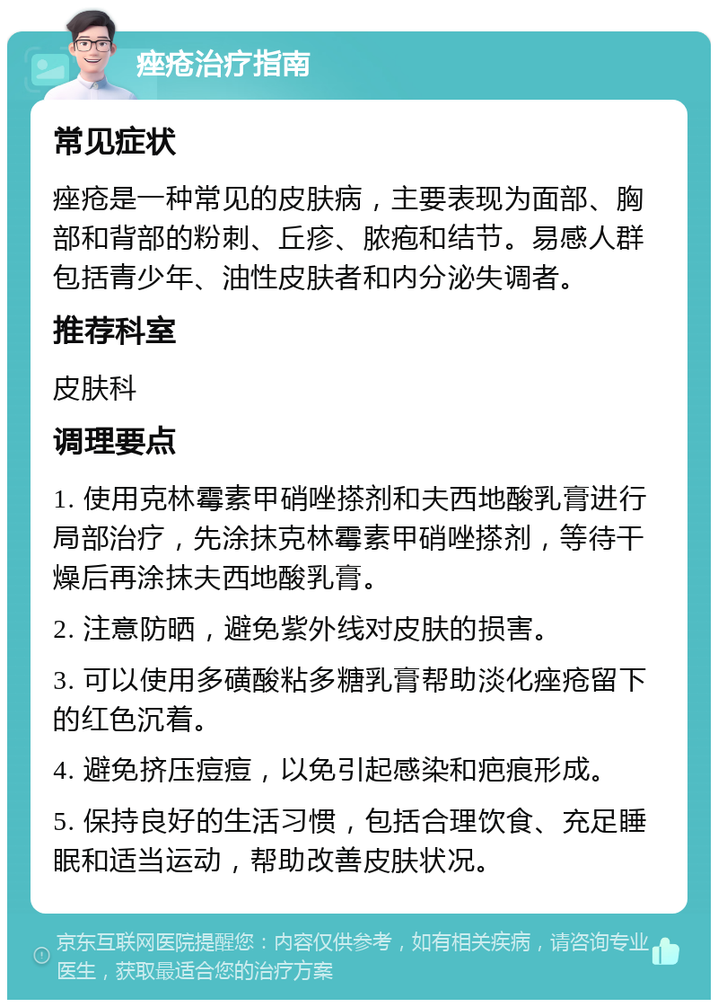 痤疮治疗指南 常见症状 痤疮是一种常见的皮肤病，主要表现为面部、胸部和背部的粉刺、丘疹、脓疱和结节。易感人群包括青少年、油性皮肤者和内分泌失调者。 推荐科室 皮肤科 调理要点 1. 使用克林霉素甲硝唑搽剂和夫西地酸乳膏进行局部治疗，先涂抹克林霉素甲硝唑搽剂，等待干燥后再涂抹夫西地酸乳膏。 2. 注意防晒，避免紫外线对皮肤的损害。 3. 可以使用多磺酸粘多糖乳膏帮助淡化痤疮留下的红色沉着。 4. 避免挤压痘痘，以免引起感染和疤痕形成。 5. 保持良好的生活习惯，包括合理饮食、充足睡眠和适当运动，帮助改善皮肤状况。