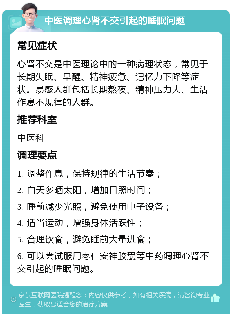 中医调理心肾不交引起的睡眠问题 常见症状 心肾不交是中医理论中的一种病理状态，常见于长期失眠、早醒、精神疲惫、记忆力下降等症状。易感人群包括长期熬夜、精神压力大、生活作息不规律的人群。 推荐科室 中医科 调理要点 1. 调整作息，保持规律的生活节奏； 2. 白天多晒太阳，增加日照时间； 3. 睡前减少光照，避免使用电子设备； 4. 适当运动，增强身体活跃性； 5. 合理饮食，避免睡前大量进食； 6. 可以尝试服用枣仁安神胶囊等中药调理心肾不交引起的睡眠问题。