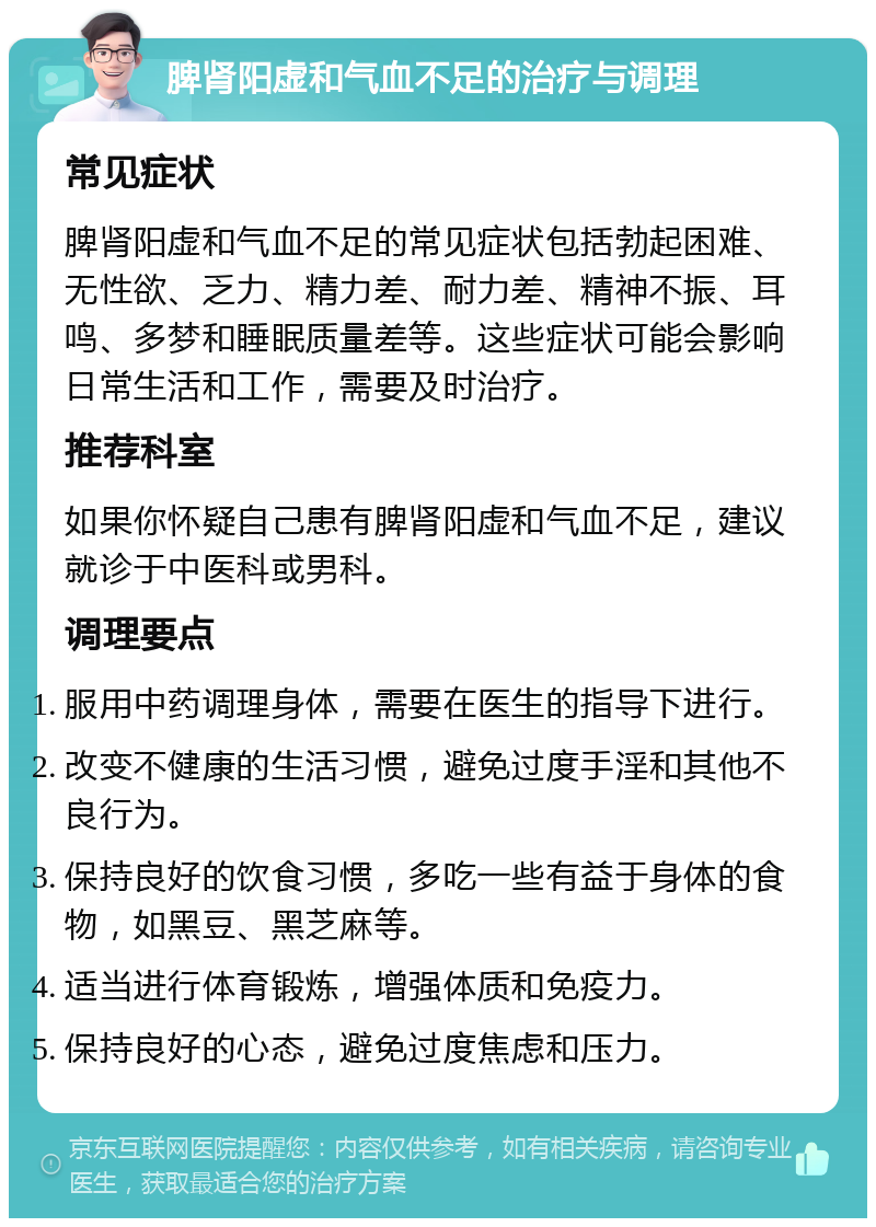 脾肾阳虚和气血不足的治疗与调理 常见症状 脾肾阳虚和气血不足的常见症状包括勃起困难、无性欲、乏力、精力差、耐力差、精神不振、耳鸣、多梦和睡眠质量差等。这些症状可能会影响日常生活和工作，需要及时治疗。 推荐科室 如果你怀疑自己患有脾肾阳虚和气血不足，建议就诊于中医科或男科。 调理要点 服用中药调理身体，需要在医生的指导下进行。 改变不健康的生活习惯，避免过度手淫和其他不良行为。 保持良好的饮食习惯，多吃一些有益于身体的食物，如黑豆、黑芝麻等。 适当进行体育锻炼，增强体质和免疫力。 保持良好的心态，避免过度焦虑和压力。