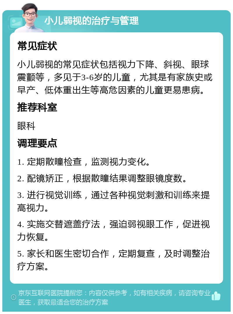 小儿弱视的治疗与管理 常见症状 小儿弱视的常见症状包括视力下降、斜视、眼球震颤等，多见于3-6岁的儿童，尤其是有家族史或早产、低体重出生等高危因素的儿童更易患病。 推荐科室 眼科 调理要点 1. 定期散瞳检查，监测视力变化。 2. 配镜矫正，根据散瞳结果调整眼镜度数。 3. 进行视觉训练，通过各种视觉刺激和训练来提高视力。 4. 实施交替遮盖疗法，强迫弱视眼工作，促进视力恢复。 5. 家长和医生密切合作，定期复查，及时调整治疗方案。