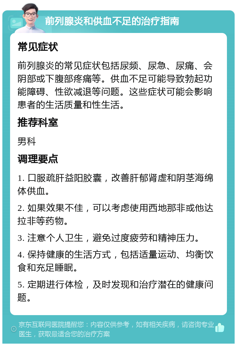 前列腺炎和供血不足的治疗指南 常见症状 前列腺炎的常见症状包括尿频、尿急、尿痛、会阴部或下腹部疼痛等。供血不足可能导致勃起功能障碍、性欲减退等问题。这些症状可能会影响患者的生活质量和性生活。 推荐科室 男科 调理要点 1. 口服疏肝益阳胶囊，改善肝郁肾虚和阴茎海绵体供血。 2. 如果效果不佳，可以考虑使用西地那非或他达拉非等药物。 3. 注意个人卫生，避免过度疲劳和精神压力。 4. 保持健康的生活方式，包括适量运动、均衡饮食和充足睡眠。 5. 定期进行体检，及时发现和治疗潜在的健康问题。