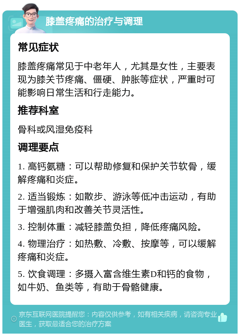 膝盖疼痛的治疗与调理 常见症状 膝盖疼痛常见于中老年人，尤其是女性，主要表现为膝关节疼痛、僵硬、肿胀等症状，严重时可能影响日常生活和行走能力。 推荐科室 骨科或风湿免疫科 调理要点 1. 高钙氨糖：可以帮助修复和保护关节软骨，缓解疼痛和炎症。 2. 适当锻炼：如散步、游泳等低冲击运动，有助于增强肌肉和改善关节灵活性。 3. 控制体重：减轻膝盖负担，降低疼痛风险。 4. 物理治疗：如热敷、冷敷、按摩等，可以缓解疼痛和炎症。 5. 饮食调理：多摄入富含维生素D和钙的食物，如牛奶、鱼类等，有助于骨骼健康。