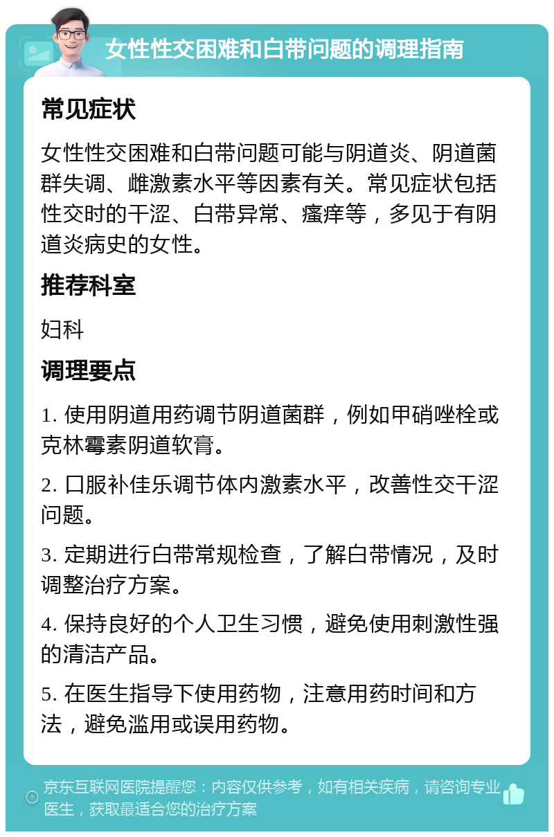 女性性交困难和白带问题的调理指南 常见症状 女性性交困难和白带问题可能与阴道炎、阴道菌群失调、雌激素水平等因素有关。常见症状包括性交时的干涩、白带异常、瘙痒等，多见于有阴道炎病史的女性。 推荐科室 妇科 调理要点 1. 使用阴道用药调节阴道菌群，例如甲硝唑栓或克林霉素阴道软膏。 2. 口服补佳乐调节体内激素水平，改善性交干涩问题。 3. 定期进行白带常规检查，了解白带情况，及时调整治疗方案。 4. 保持良好的个人卫生习惯，避免使用刺激性强的清洁产品。 5. 在医生指导下使用药物，注意用药时间和方法，避免滥用或误用药物。