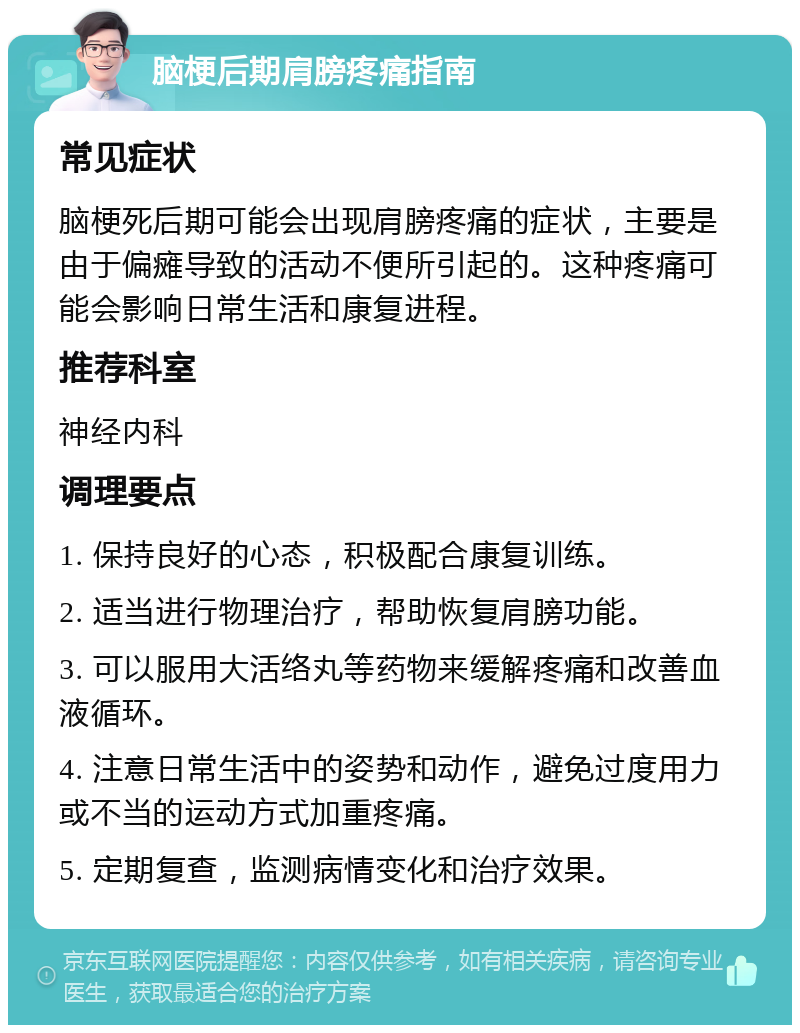 脑梗后期肩膀疼痛指南 常见症状 脑梗死后期可能会出现肩膀疼痛的症状，主要是由于偏瘫导致的活动不便所引起的。这种疼痛可能会影响日常生活和康复进程。 推荐科室 神经内科 调理要点 1. 保持良好的心态，积极配合康复训练。 2. 适当进行物理治疗，帮助恢复肩膀功能。 3. 可以服用大活络丸等药物来缓解疼痛和改善血液循环。 4. 注意日常生活中的姿势和动作，避免过度用力或不当的运动方式加重疼痛。 5. 定期复查，监测病情变化和治疗效果。