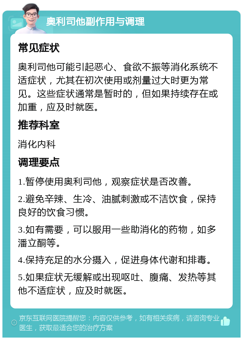 奥利司他副作用与调理 常见症状 奥利司他可能引起恶心、食欲不振等消化系统不适症状，尤其在初次使用或剂量过大时更为常见。这些症状通常是暂时的，但如果持续存在或加重，应及时就医。 推荐科室 消化内科 调理要点 1.暂停使用奥利司他，观察症状是否改善。 2.避免辛辣、生冷、油腻刺激或不洁饮食，保持良好的饮食习惯。 3.如有需要，可以服用一些助消化的药物，如多潘立酮等。 4.保持充足的水分摄入，促进身体代谢和排毒。 5.如果症状无缓解或出现呕吐、腹痛、发热等其他不适症状，应及时就医。