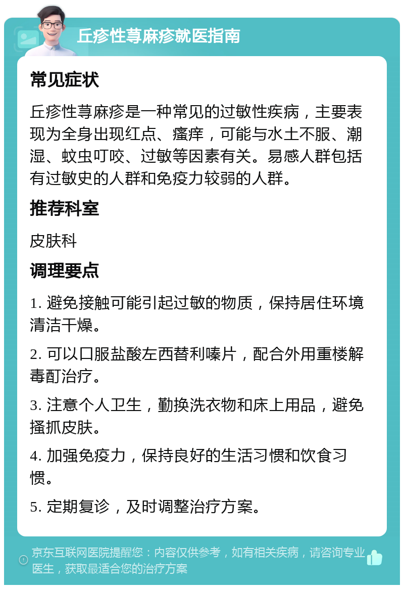 丘疹性荨麻疹就医指南 常见症状 丘疹性荨麻疹是一种常见的过敏性疾病，主要表现为全身出现红点、瘙痒，可能与水土不服、潮湿、蚊虫叮咬、过敏等因素有关。易感人群包括有过敏史的人群和免疫力较弱的人群。 推荐科室 皮肤科 调理要点 1. 避免接触可能引起过敏的物质，保持居住环境清洁干燥。 2. 可以口服盐酸左西替利嗪片，配合外用重楼解毒酊治疗。 3. 注意个人卫生，勤换洗衣物和床上用品，避免搔抓皮肤。 4. 加强免疫力，保持良好的生活习惯和饮食习惯。 5. 定期复诊，及时调整治疗方案。