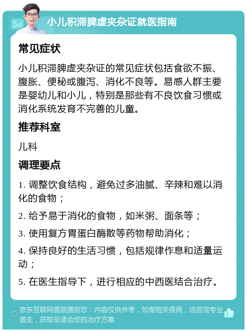 小儿积滞脾虚夹杂证就医指南 常见症状 小儿积滞脾虚夹杂证的常见症状包括食欲不振、腹胀、便秘或腹泻、消化不良等。易感人群主要是婴幼儿和小儿，特别是那些有不良饮食习惯或消化系统发育不完善的儿童。 推荐科室 儿科 调理要点 1. 调整饮食结构，避免过多油腻、辛辣和难以消化的食物； 2. 给予易于消化的食物，如米粥、面条等； 3. 使用复方胃蛋白酶散等药物帮助消化； 4. 保持良好的生活习惯，包括规律作息和适量运动； 5. 在医生指导下，进行相应的中西医结合治疗。