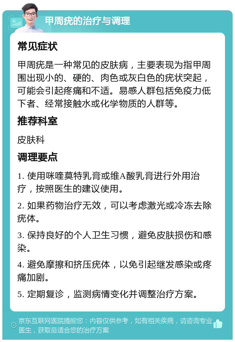 甲周疣的治疗与调理 常见症状 甲周疣是一种常见的皮肤病，主要表现为指甲周围出现小的、硬的、肉色或灰白色的疣状突起，可能会引起疼痛和不适。易感人群包括免疫力低下者、经常接触水或化学物质的人群等。 推荐科室 皮肤科 调理要点 1. 使用咪喹莫特乳膏或维A酸乳膏进行外用治疗，按照医生的建议使用。 2. 如果药物治疗无效，可以考虑激光或冷冻去除疣体。 3. 保持良好的个人卫生习惯，避免皮肤损伤和感染。 4. 避免摩擦和挤压疣体，以免引起继发感染或疼痛加剧。 5. 定期复诊，监测病情变化并调整治疗方案。