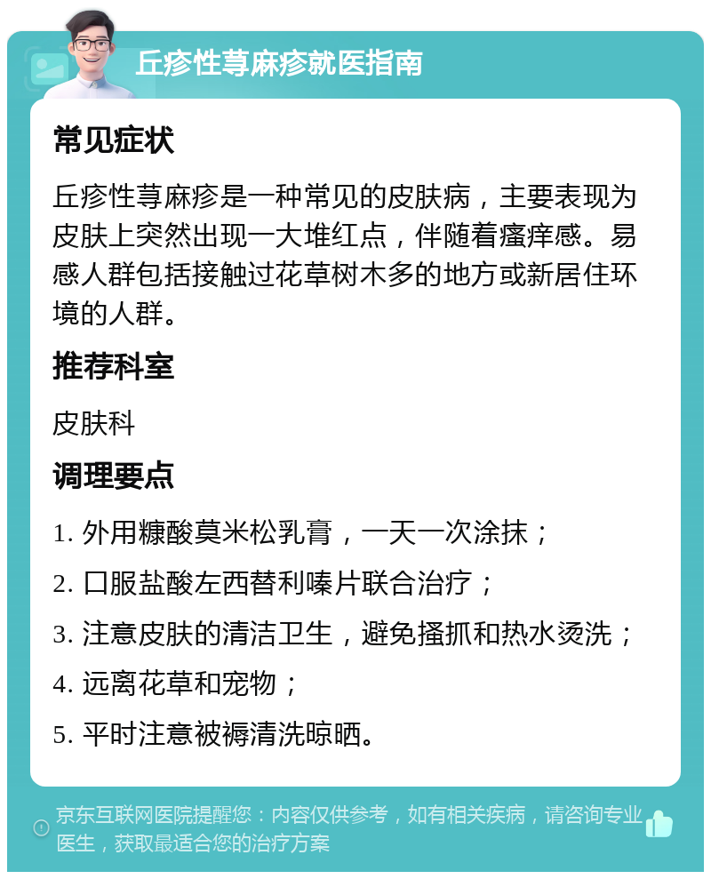 丘疹性荨麻疹就医指南 常见症状 丘疹性荨麻疹是一种常见的皮肤病，主要表现为皮肤上突然出现一大堆红点，伴随着瘙痒感。易感人群包括接触过花草树木多的地方或新居住环境的人群。 推荐科室 皮肤科 调理要点 1. 外用糠酸莫米松乳膏，一天一次涂抹； 2. 口服盐酸左西替利嗪片联合治疗； 3. 注意皮肤的清洁卫生，避免搔抓和热水烫洗； 4. 远离花草和宠物； 5. 平时注意被褥清洗晾晒。