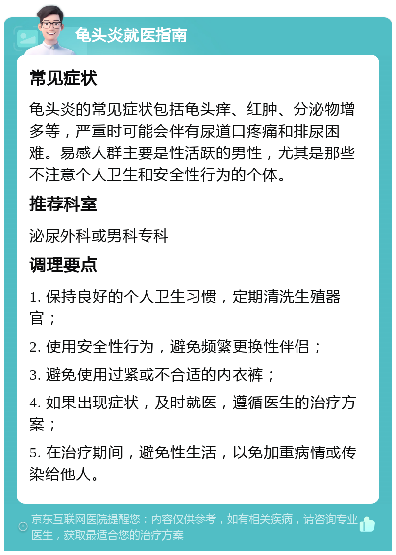 龟头炎就医指南 常见症状 龟头炎的常见症状包括龟头痒、红肿、分泌物增多等，严重时可能会伴有尿道口疼痛和排尿困难。易感人群主要是性活跃的男性，尤其是那些不注意个人卫生和安全性行为的个体。 推荐科室 泌尿外科或男科专科 调理要点 1. 保持良好的个人卫生习惯，定期清洗生殖器官； 2. 使用安全性行为，避免频繁更换性伴侣； 3. 避免使用过紧或不合适的内衣裤； 4. 如果出现症状，及时就医，遵循医生的治疗方案； 5. 在治疗期间，避免性生活，以免加重病情或传染给他人。