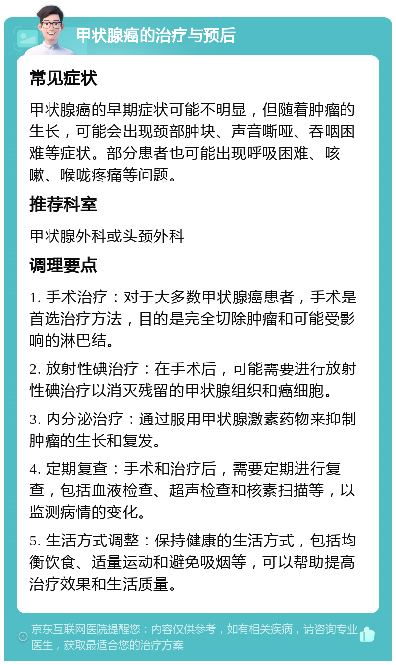 甲状腺癌的治疗与预后 常见症状 甲状腺癌的早期症状可能不明显，但随着肿瘤的生长，可能会出现颈部肿块、声音嘶哑、吞咽困难等症状。部分患者也可能出现呼吸困难、咳嗽、喉咙疼痛等问题。 推荐科室 甲状腺外科或头颈外科 调理要点 1. 手术治疗：对于大多数甲状腺癌患者，手术是首选治疗方法，目的是完全切除肿瘤和可能受影响的淋巴结。 2. 放射性碘治疗：在手术后，可能需要进行放射性碘治疗以消灭残留的甲状腺组织和癌细胞。 3. 内分泌治疗：通过服用甲状腺激素药物来抑制肿瘤的生长和复发。 4. 定期复查：手术和治疗后，需要定期进行复查，包括血液检查、超声检查和核素扫描等，以监测病情的变化。 5. 生活方式调整：保持健康的生活方式，包括均衡饮食、适量运动和避免吸烟等，可以帮助提高治疗效果和生活质量。