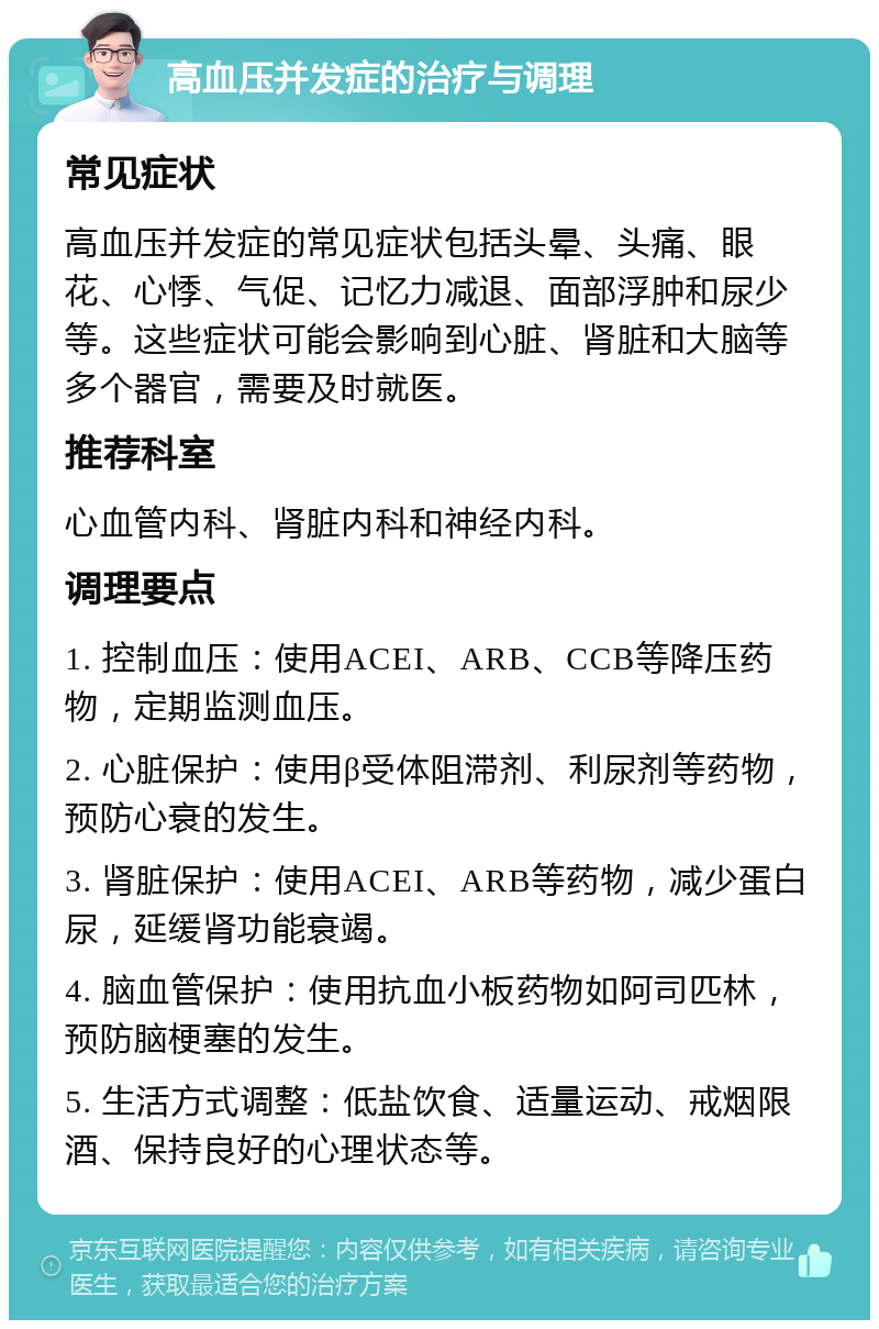 高血压并发症的治疗与调理 常见症状 高血压并发症的常见症状包括头晕、头痛、眼花、心悸、气促、记忆力减退、面部浮肿和尿少等。这些症状可能会影响到心脏、肾脏和大脑等多个器官，需要及时就医。 推荐科室 心血管内科、肾脏内科和神经内科。 调理要点 1. 控制血压：使用ACEI、ARB、CCB等降压药物，定期监测血压。 2. 心脏保护：使用β受体阻滞剂、利尿剂等药物，预防心衰的发生。 3. 肾脏保护：使用ACEI、ARB等药物，减少蛋白尿，延缓肾功能衰竭。 4. 脑血管保护：使用抗血小板药物如阿司匹林，预防脑梗塞的发生。 5. 生活方式调整：低盐饮食、适量运动、戒烟限酒、保持良好的心理状态等。