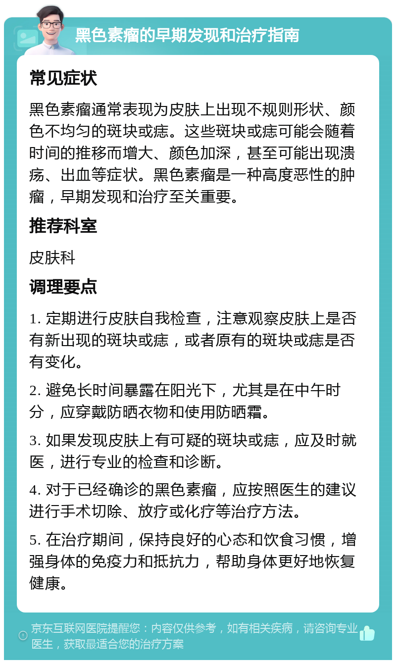 黑色素瘤的早期发现和治疗指南 常见症状 黑色素瘤通常表现为皮肤上出现不规则形状、颜色不均匀的斑块或痣。这些斑块或痣可能会随着时间的推移而增大、颜色加深，甚至可能出现溃疡、出血等症状。黑色素瘤是一种高度恶性的肿瘤，早期发现和治疗至关重要。 推荐科室 皮肤科 调理要点 1. 定期进行皮肤自我检查，注意观察皮肤上是否有新出现的斑块或痣，或者原有的斑块或痣是否有变化。 2. 避免长时间暴露在阳光下，尤其是在中午时分，应穿戴防晒衣物和使用防晒霜。 3. 如果发现皮肤上有可疑的斑块或痣，应及时就医，进行专业的检查和诊断。 4. 对于已经确诊的黑色素瘤，应按照医生的建议进行手术切除、放疗或化疗等治疗方法。 5. 在治疗期间，保持良好的心态和饮食习惯，增强身体的免疫力和抵抗力，帮助身体更好地恢复健康。