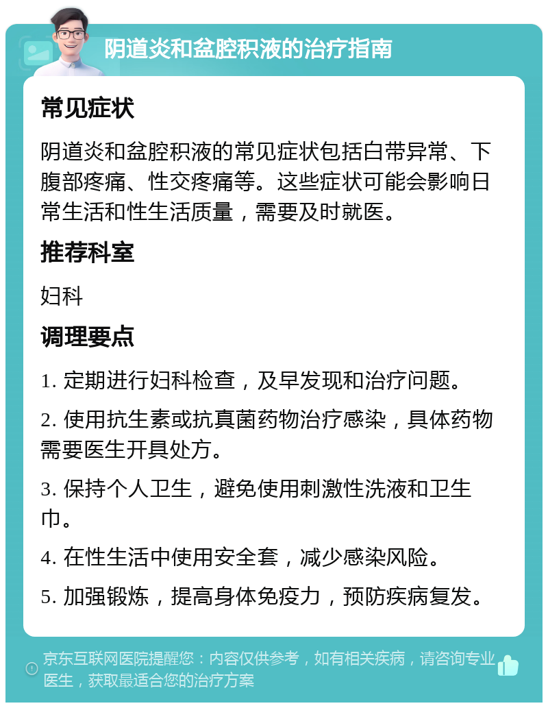 阴道炎和盆腔积液的治疗指南 常见症状 阴道炎和盆腔积液的常见症状包括白带异常、下腹部疼痛、性交疼痛等。这些症状可能会影响日常生活和性生活质量，需要及时就医。 推荐科室 妇科 调理要点 1. 定期进行妇科检查，及早发现和治疗问题。 2. 使用抗生素或抗真菌药物治疗感染，具体药物需要医生开具处方。 3. 保持个人卫生，避免使用刺激性洗液和卫生巾。 4. 在性生活中使用安全套，减少感染风险。 5. 加强锻炼，提高身体免疫力，预防疾病复发。