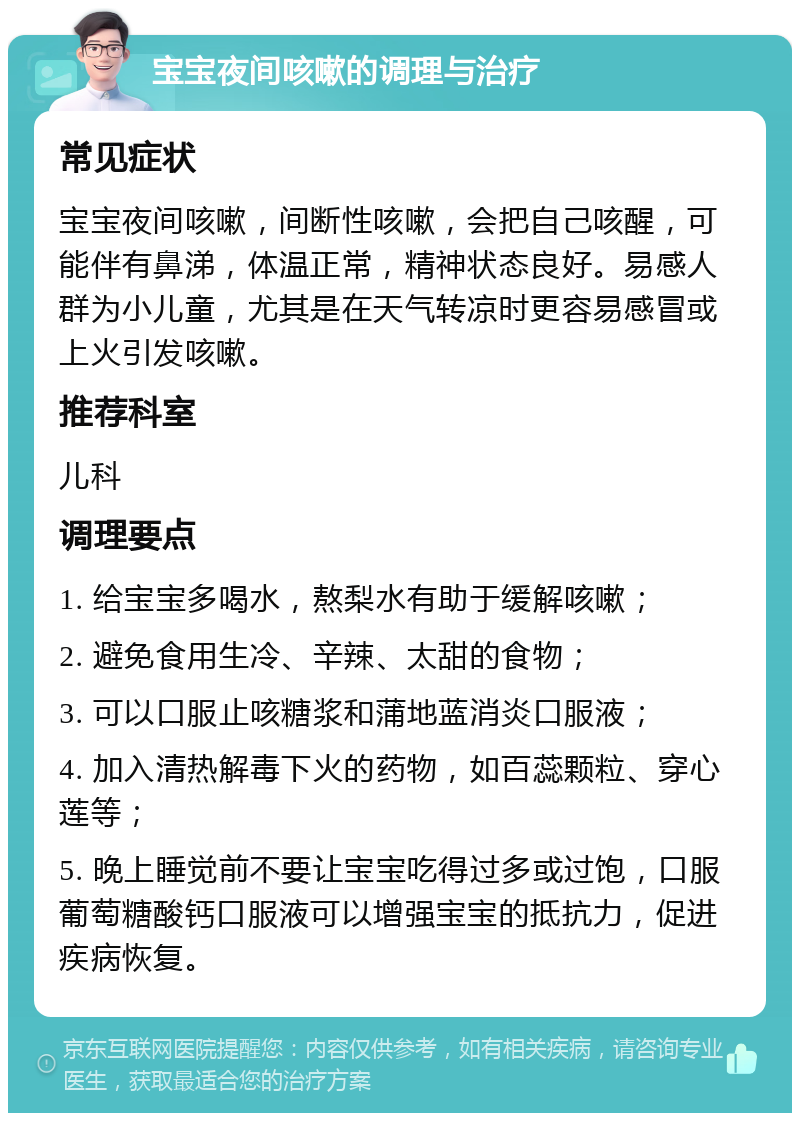 宝宝夜间咳嗽的调理与治疗 常见症状 宝宝夜间咳嗽，间断性咳嗽，会把自己咳醒，可能伴有鼻涕，体温正常，精神状态良好。易感人群为小儿童，尤其是在天气转凉时更容易感冒或上火引发咳嗽。 推荐科室 儿科 调理要点 1. 给宝宝多喝水，熬梨水有助于缓解咳嗽； 2. 避免食用生冷、辛辣、太甜的食物； 3. 可以口服止咳糖浆和蒲地蓝消炎口服液； 4. 加入清热解毒下火的药物，如百蕊颗粒、穿心莲等； 5. 晚上睡觉前不要让宝宝吃得过多或过饱，口服葡萄糖酸钙口服液可以增强宝宝的抵抗力，促进疾病恢复。