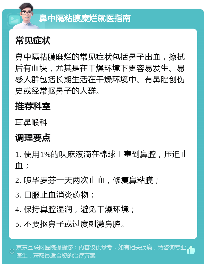 鼻中隔粘膜糜烂就医指南 常见症状 鼻中隔粘膜糜烂的常见症状包括鼻子出血，擦拭后有血块，尤其是在干燥环境下更容易发生。易感人群包括长期生活在干燥环境中、有鼻腔创伤史或经常抠鼻子的人群。 推荐科室 耳鼻喉科 调理要点 1. 使用1%的呋麻液滴在棉球上塞到鼻腔，压迫止血； 2. 喷毕罗芬一天两次止血，修复鼻粘膜； 3. 口服止血消炎药物； 4. 保持鼻腔湿润，避免干燥环境； 5. 不要抠鼻子或过度刺激鼻腔。