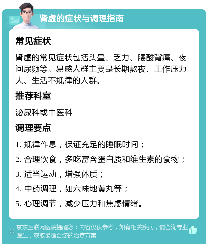 肾虚的症状与调理指南 常见症状 肾虚的常见症状包括头晕、乏力、腰酸背痛、夜间尿频等。易感人群主要是长期熬夜、工作压力大、生活不规律的人群。 推荐科室 泌尿科或中医科 调理要点 1. 规律作息，保证充足的睡眠时间； 2. 合理饮食，多吃富含蛋白质和维生素的食物； 3. 适当运动，增强体质； 4. 中药调理，如六味地黄丸等； 5. 心理调节，减少压力和焦虑情绪。