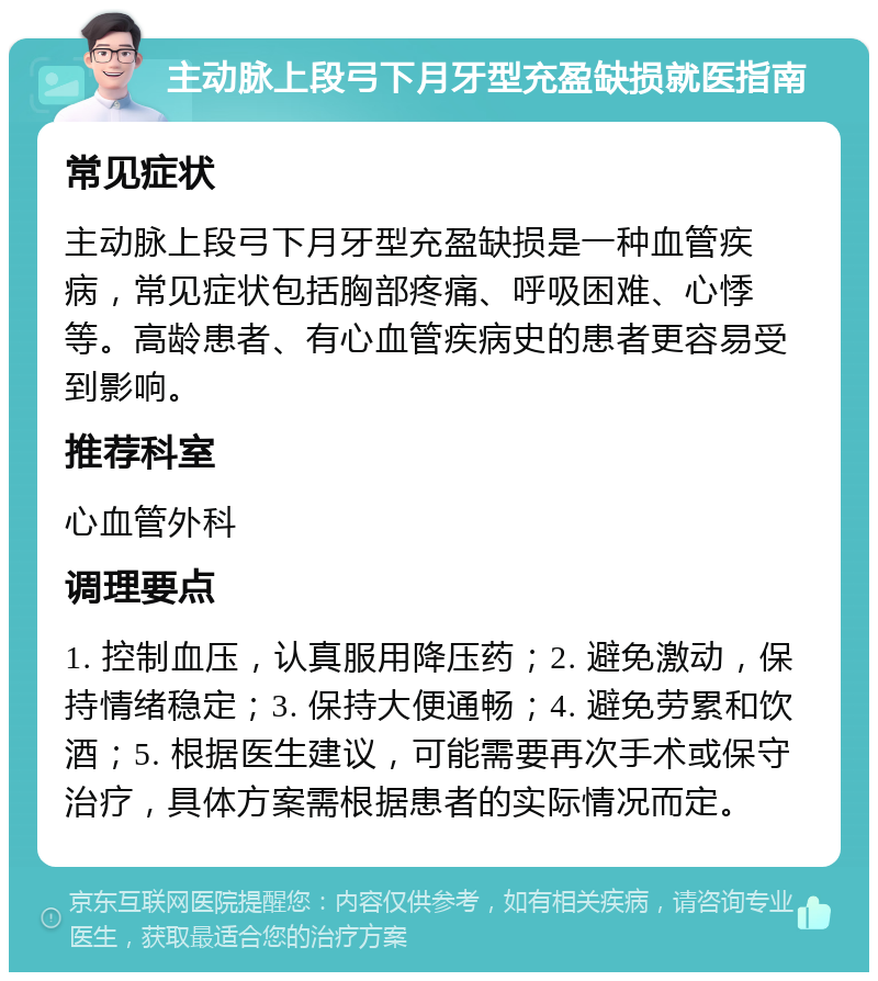 主动脉上段弓下月牙型充盈缺损就医指南 常见症状 主动脉上段弓下月牙型充盈缺损是一种血管疾病，常见症状包括胸部疼痛、呼吸困难、心悸等。高龄患者、有心血管疾病史的患者更容易受到影响。 推荐科室 心血管外科 调理要点 1. 控制血压，认真服用降压药；2. 避免激动，保持情绪稳定；3. 保持大便通畅；4. 避免劳累和饮酒；5. 根据医生建议，可能需要再次手术或保守治疗，具体方案需根据患者的实际情况而定。