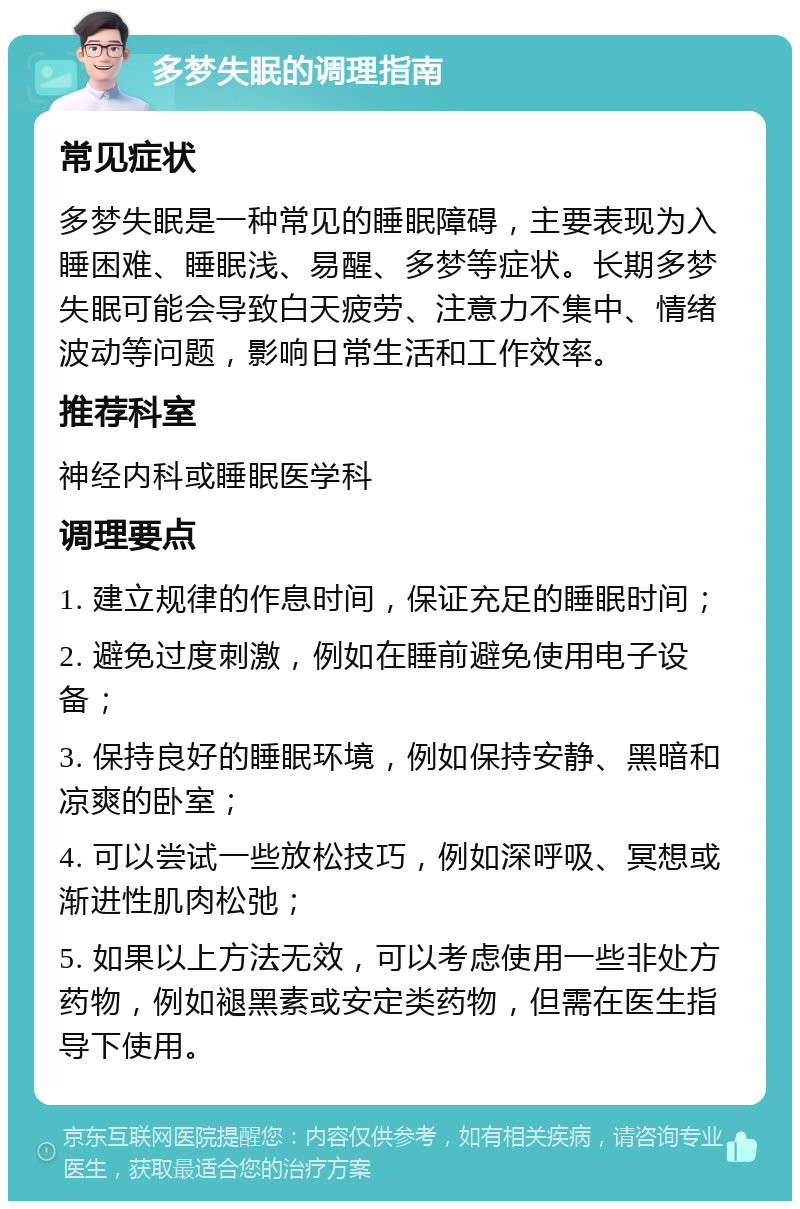 多梦失眠的调理指南 常见症状 多梦失眠是一种常见的睡眠障碍，主要表现为入睡困难、睡眠浅、易醒、多梦等症状。长期多梦失眠可能会导致白天疲劳、注意力不集中、情绪波动等问题，影响日常生活和工作效率。 推荐科室 神经内科或睡眠医学科 调理要点 1. 建立规律的作息时间，保证充足的睡眠时间； 2. 避免过度刺激，例如在睡前避免使用电子设备； 3. 保持良好的睡眠环境，例如保持安静、黑暗和凉爽的卧室； 4. 可以尝试一些放松技巧，例如深呼吸、冥想或渐进性肌肉松弛； 5. 如果以上方法无效，可以考虑使用一些非处方药物，例如褪黑素或安定类药物，但需在医生指导下使用。