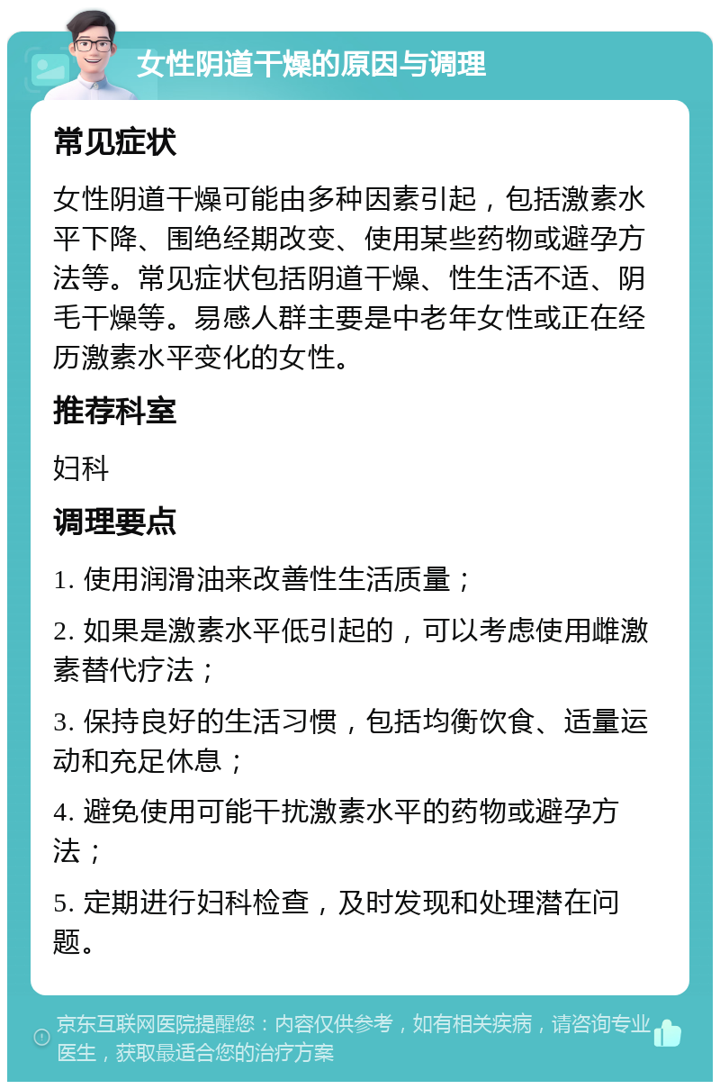 女性阴道干燥的原因与调理 常见症状 女性阴道干燥可能由多种因素引起，包括激素水平下降、围绝经期改变、使用某些药物或避孕方法等。常见症状包括阴道干燥、性生活不适、阴毛干燥等。易感人群主要是中老年女性或正在经历激素水平变化的女性。 推荐科室 妇科 调理要点 1. 使用润滑油来改善性生活质量； 2. 如果是激素水平低引起的，可以考虑使用雌激素替代疗法； 3. 保持良好的生活习惯，包括均衡饮食、适量运动和充足休息； 4. 避免使用可能干扰激素水平的药物或避孕方法； 5. 定期进行妇科检查，及时发现和处理潜在问题。