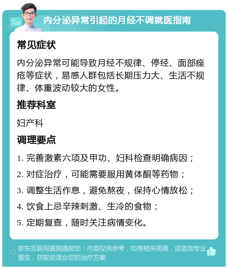 内分泌异常引起的月经不调就医指南 常见症状 内分泌异常可能导致月经不规律、停经、面部痤疮等症状，易感人群包括长期压力大、生活不规律、体重波动较大的女性。 推荐科室 妇产科 调理要点 1. 完善激素六项及甲功、妇科检查明确病因； 2. 对症治疗，可能需要服用黄体酮等药物； 3. 调整生活作息，避免熬夜，保持心情放松； 4. 饮食上忌辛辣刺激、生冷的食物； 5. 定期复查，随时关注病情变化。