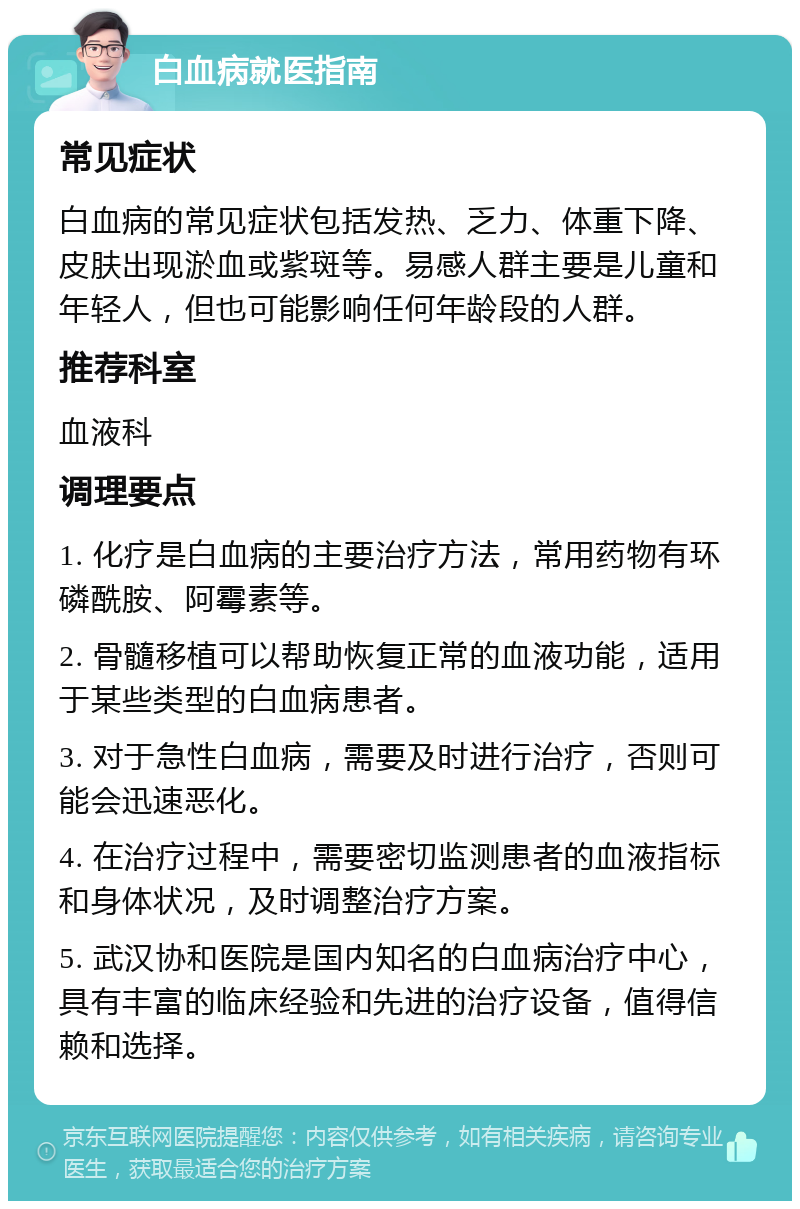 白血病就医指南 常见症状 白血病的常见症状包括发热、乏力、体重下降、皮肤出现淤血或紫斑等。易感人群主要是儿童和年轻人，但也可能影响任何年龄段的人群。 推荐科室 血液科 调理要点 1. 化疗是白血病的主要治疗方法，常用药物有环磷酰胺、阿霉素等。 2. 骨髓移植可以帮助恢复正常的血液功能，适用于某些类型的白血病患者。 3. 对于急性白血病，需要及时进行治疗，否则可能会迅速恶化。 4. 在治疗过程中，需要密切监测患者的血液指标和身体状况，及时调整治疗方案。 5. 武汉协和医院是国内知名的白血病治疗中心，具有丰富的临床经验和先进的治疗设备，值得信赖和选择。