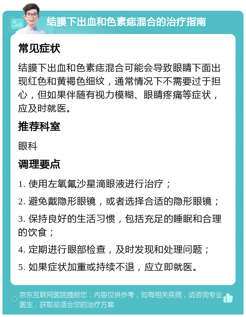 结膜下出血和色素痣混合的治疗指南 常见症状 结膜下出血和色素痣混合可能会导致眼睛下面出现红色和黄褐色细纹，通常情况下不需要过于担心，但如果伴随有视力模糊、眼睛疼痛等症状，应及时就医。 推荐科室 眼科 调理要点 1. 使用左氧氟沙星滴眼液进行治疗； 2. 避免戴隐形眼镜，或者选择合适的隐形眼镜； 3. 保持良好的生活习惯，包括充足的睡眠和合理的饮食； 4. 定期进行眼部检查，及时发现和处理问题； 5. 如果症状加重或持续不退，应立即就医。