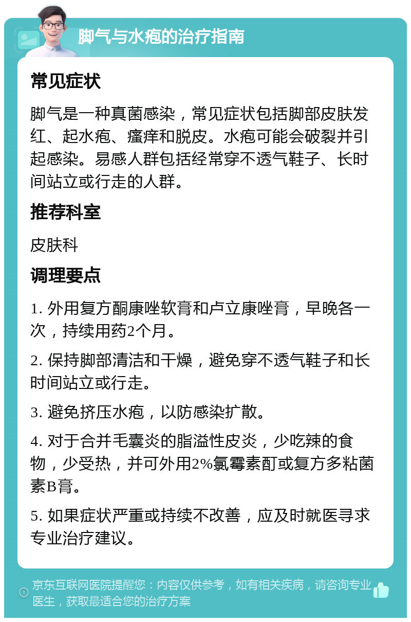 脚气与水疱的治疗指南 常见症状 脚气是一种真菌感染，常见症状包括脚部皮肤发红、起水疱、瘙痒和脱皮。水疱可能会破裂并引起感染。易感人群包括经常穿不透气鞋子、长时间站立或行走的人群。 推荐科室 皮肤科 调理要点 1. 外用复方酮康唑软膏和卢立康唑膏，早晚各一次，持续用药2个月。 2. 保持脚部清洁和干燥，避免穿不透气鞋子和长时间站立或行走。 3. 避免挤压水疱，以防感染扩散。 4. 对于合并毛囊炎的脂溢性皮炎，少吃辣的食物，少受热，并可外用2%氯霉素酊或复方多粘菌素B膏。 5. 如果症状严重或持续不改善，应及时就医寻求专业治疗建议。