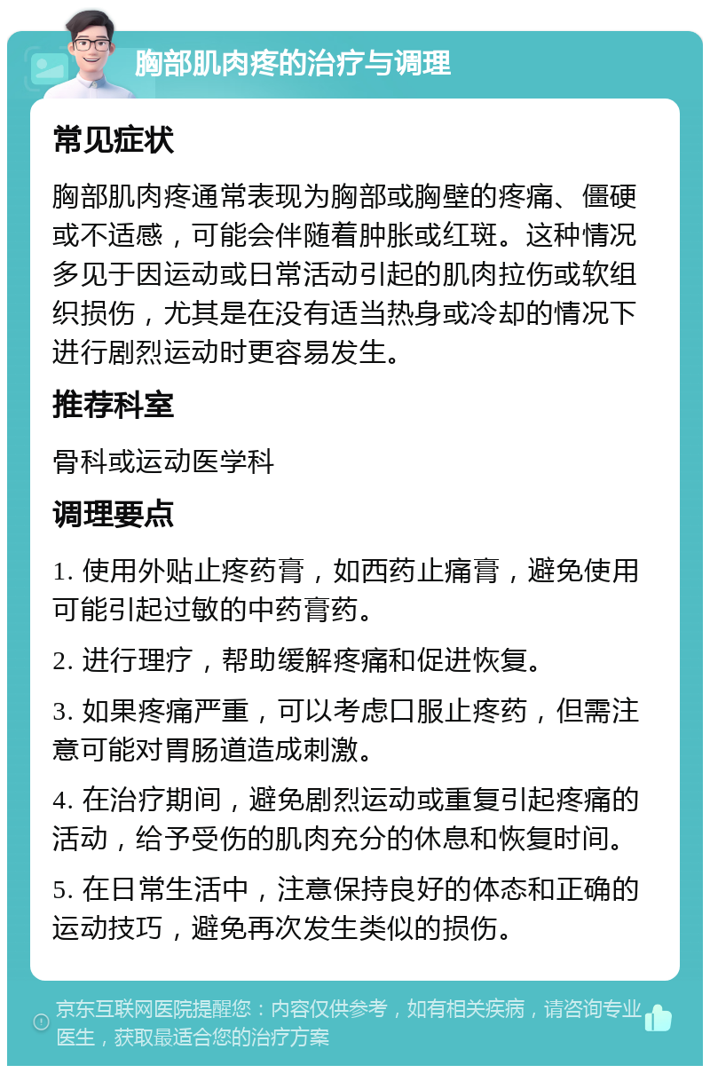 胸部肌肉疼的治疗与调理 常见症状 胸部肌肉疼通常表现为胸部或胸壁的疼痛、僵硬或不适感，可能会伴随着肿胀或红斑。这种情况多见于因运动或日常活动引起的肌肉拉伤或软组织损伤，尤其是在没有适当热身或冷却的情况下进行剧烈运动时更容易发生。 推荐科室 骨科或运动医学科 调理要点 1. 使用外贴止疼药膏，如西药止痛膏，避免使用可能引起过敏的中药膏药。 2. 进行理疗，帮助缓解疼痛和促进恢复。 3. 如果疼痛严重，可以考虑口服止疼药，但需注意可能对胃肠道造成刺激。 4. 在治疗期间，避免剧烈运动或重复引起疼痛的活动，给予受伤的肌肉充分的休息和恢复时间。 5. 在日常生活中，注意保持良好的体态和正确的运动技巧，避免再次发生类似的损伤。