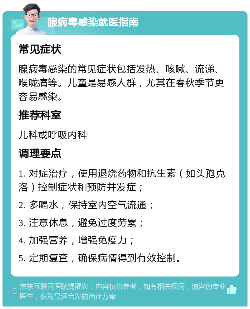 腺病毒感染就医指南 常见症状 腺病毒感染的常见症状包括发热、咳嗽、流涕、喉咙痛等。儿童是易感人群，尤其在春秋季节更容易感染。 推荐科室 儿科或呼吸内科 调理要点 1. 对症治疗，使用退烧药物和抗生素（如头孢克洛）控制症状和预防并发症； 2. 多喝水，保持室内空气流通； 3. 注意休息，避免过度劳累； 4. 加强营养，增强免疫力； 5. 定期复查，确保病情得到有效控制。