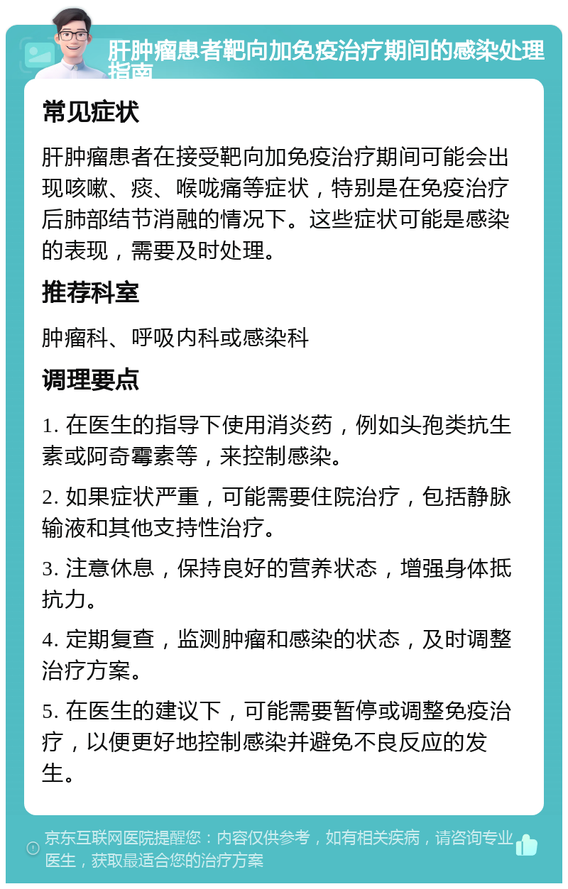 肝肿瘤患者靶向加免疫治疗期间的感染处理指南 常见症状 肝肿瘤患者在接受靶向加免疫治疗期间可能会出现咳嗽、痰、喉咙痛等症状，特别是在免疫治疗后肺部结节消融的情况下。这些症状可能是感染的表现，需要及时处理。 推荐科室 肿瘤科、呼吸内科或感染科 调理要点 1. 在医生的指导下使用消炎药，例如头孢类抗生素或阿奇霉素等，来控制感染。 2. 如果症状严重，可能需要住院治疗，包括静脉输液和其他支持性治疗。 3. 注意休息，保持良好的营养状态，增强身体抵抗力。 4. 定期复查，监测肿瘤和感染的状态，及时调整治疗方案。 5. 在医生的建议下，可能需要暂停或调整免疫治疗，以便更好地控制感染并避免不良反应的发生。