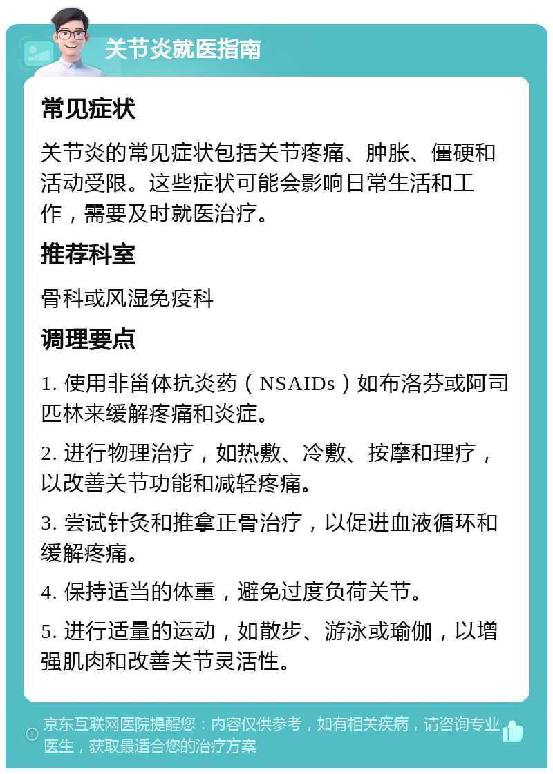 关节炎就医指南 常见症状 关节炎的常见症状包括关节疼痛、肿胀、僵硬和活动受限。这些症状可能会影响日常生活和工作，需要及时就医治疗。 推荐科室 骨科或风湿免疫科 调理要点 1. 使用非甾体抗炎药（NSAIDs）如布洛芬或阿司匹林来缓解疼痛和炎症。 2. 进行物理治疗，如热敷、冷敷、按摩和理疗，以改善关节功能和减轻疼痛。 3. 尝试针灸和推拿正骨治疗，以促进血液循环和缓解疼痛。 4. 保持适当的体重，避免过度负荷关节。 5. 进行适量的运动，如散步、游泳或瑜伽，以增强肌肉和改善关节灵活性。